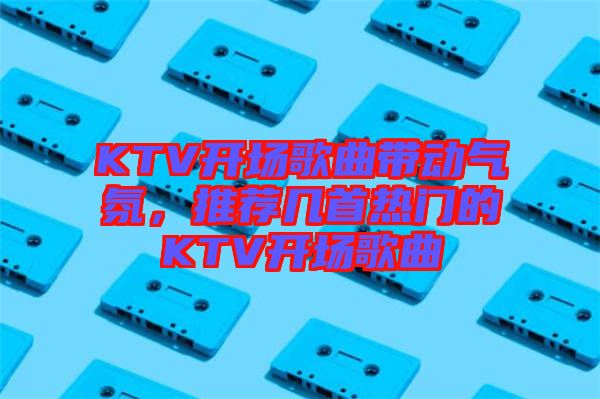 KTV開場歌曲帶動氣氛，推薦幾首熱門的KTV開場歌曲