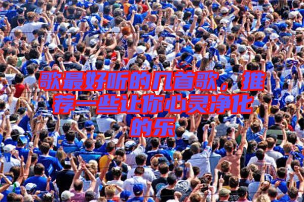 歌最好聽(tīng)的幾首歌，推薦一些讓你心靈凈化的樂(lè)