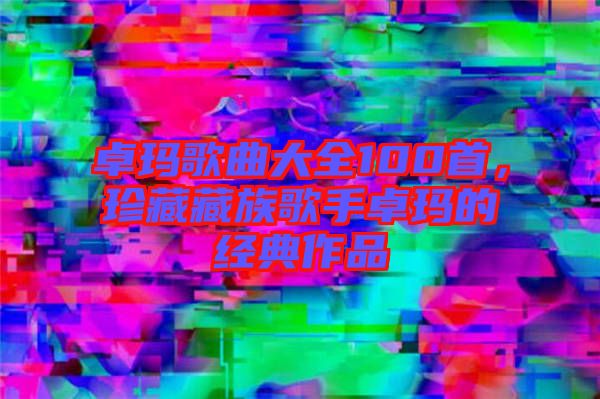 卓瑪歌曲大全100首，珍藏藏族歌手卓瑪?shù)慕?jīng)典作品