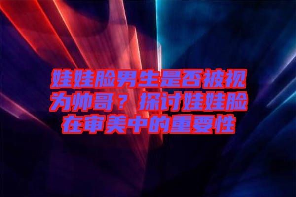 娃娃臉男生是否被視為帥哥？探討娃娃臉在審美中的重要性