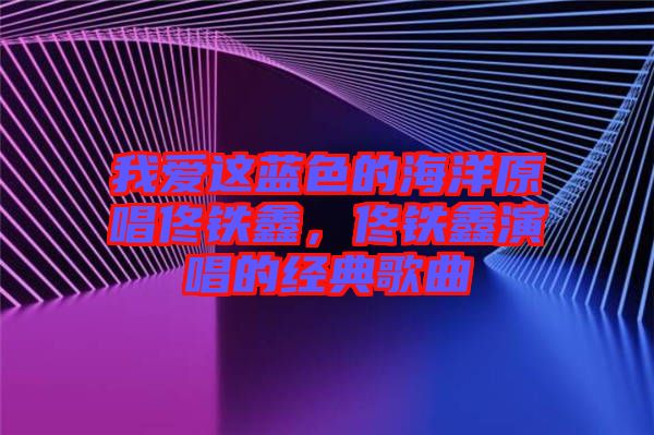 我愛這藍(lán)色的海洋原唱佟鐵鑫，佟鐵鑫演唱的經(jīng)典歌曲