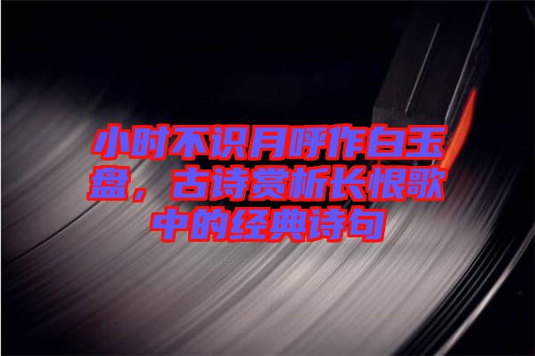小時不識月呼作白玉盤，古詩賞析長恨歌中的經(jīng)典詩句