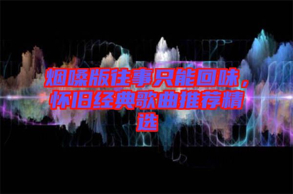 煙嗓版往事只能回味，懷舊經(jīng)典歌曲推薦精選