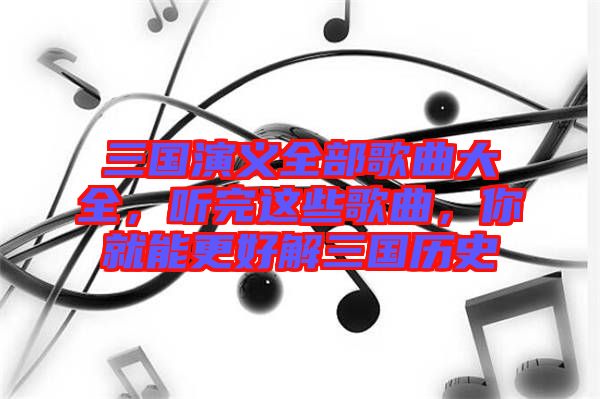 三國演義全部歌曲大全，聽完這些歌曲，你就能更好解三國歷史