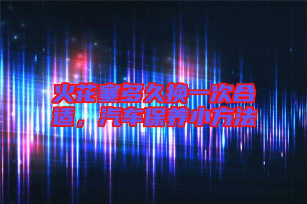 火花塞多久換一次合適，汽車保養(yǎng)小方法