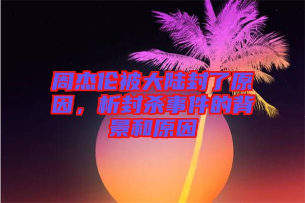 周杰倫被大陸封了原因，析封殺事件的背景和原因