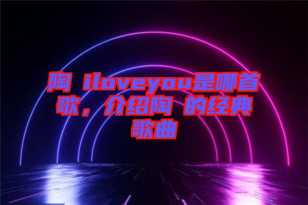 陶喆iloveyou是哪首歌，介紹陶喆的經(jīng)典歌曲