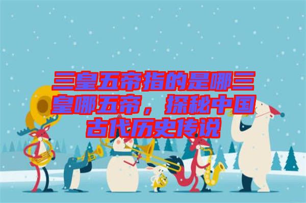 三皇五帝指的是哪三皇哪五帝，探秘中國古代歷史傳說