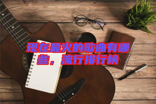 現(xiàn)在最火的歌曲有哪些，流行排行榜