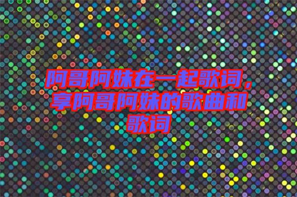 阿哥阿妹在一起歌詞，享阿哥阿妹的歌曲和歌詞