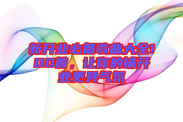 新開業(yè)必備歌曲大全100首，讓你的鋪開業(yè)更具氣氛