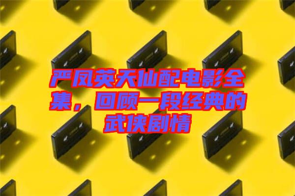 嚴(yán)鳳英天仙配電影全集，回顧一段經(jīng)典的武俠劇情