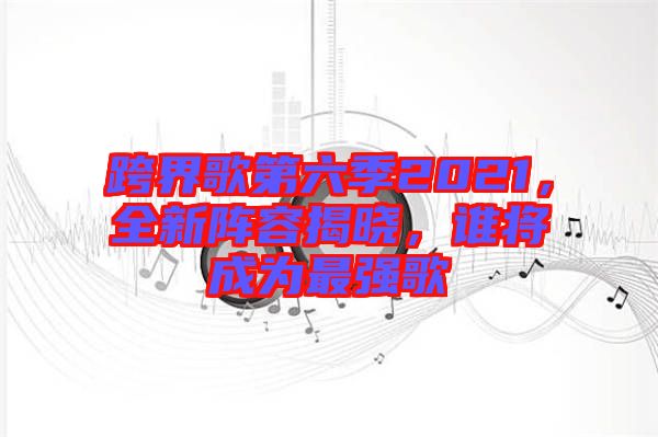 跨界歌第六季2021，全新陣容揭曉，誰將成為最強歌