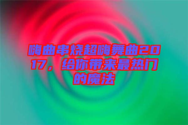 嗨曲串燒超嗨舞曲2017，給你帶來(lái)最熱門(mén)的魔法
