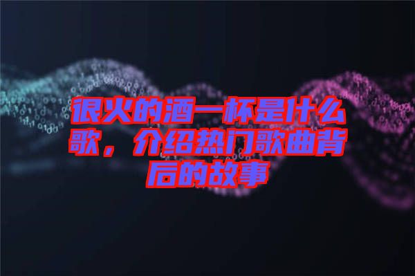 很火的酒一杯是什么歌，介紹熱門歌曲背后的故事
