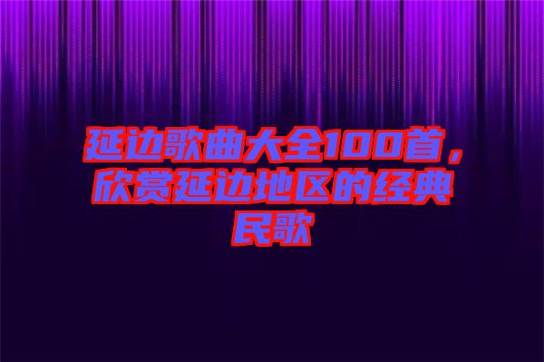 延邊歌曲大全100首，欣賞延邊地區(qū)的經(jīng)典民歌