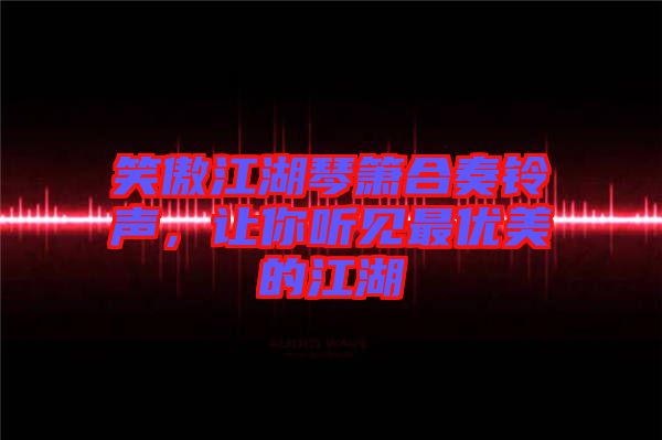 笑傲江湖琴簫合奏鈴聲，讓你聽(tīng)見(jiàn)最優(yōu)美的江湖