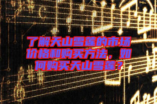 了解天山雪蓮的市場(chǎng)價(jià)格和購(gòu)買方法，如何購(gòu)買天山雪蓮？