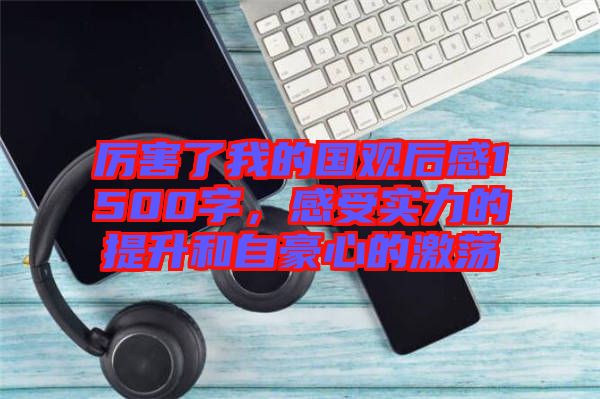 厲害了我的國(guó)觀后感1500字，感受實(shí)力的提升和自豪心的激蕩