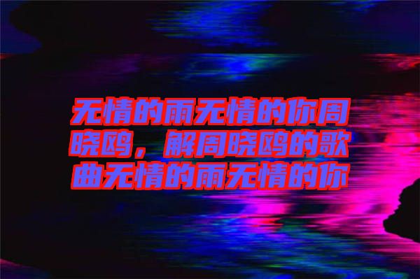 無情的雨無情的你周曉鷗，解周曉鷗的歌曲無情的雨無情的你