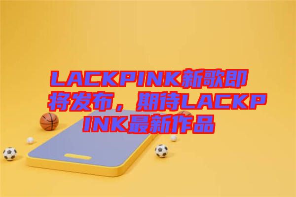 LACKPINK新歌即將發(fā)布，期待LACKPINK最新作品