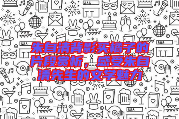 朱自清背影買橘子的片段賞析，感受朱自清先生的文學(xué)魅力