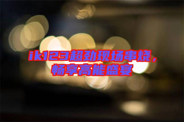 ik123超勁現(xiàn)場(chǎng)串燒，暢享高能盛宴