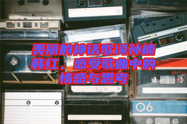 美麗的神話歌詞孫楠韓紅，感受歌曲中的情感與思考