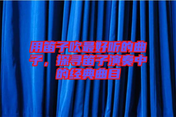 用笛子吹最好聽的曲子，探尋笛子演奏中的經(jīng)典曲目