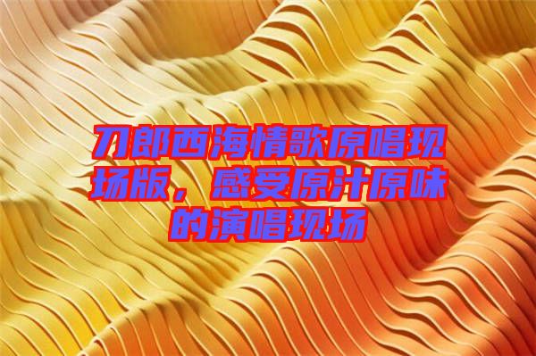 刀郎西海情歌原唱現(xiàn)場版，感受原汁原味的演唱現(xiàn)場