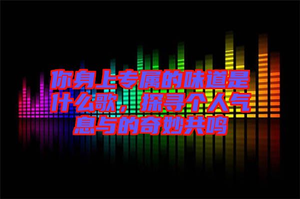 你身上專屬的味道是什么歌，探尋個(gè)人氣息與的奇妙共鳴