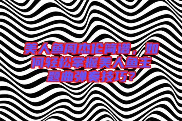 美人魚周杰倫簡譜，如何輕松掌握美人魚主題曲彈奏技巧？