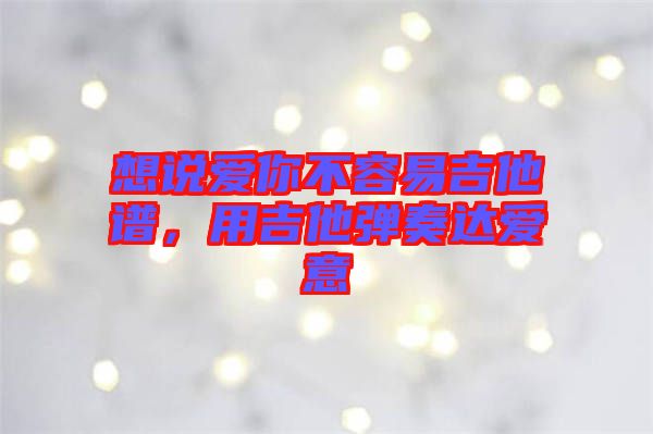 想說愛你不容易吉他譜，用吉他彈奏達(dá)愛意