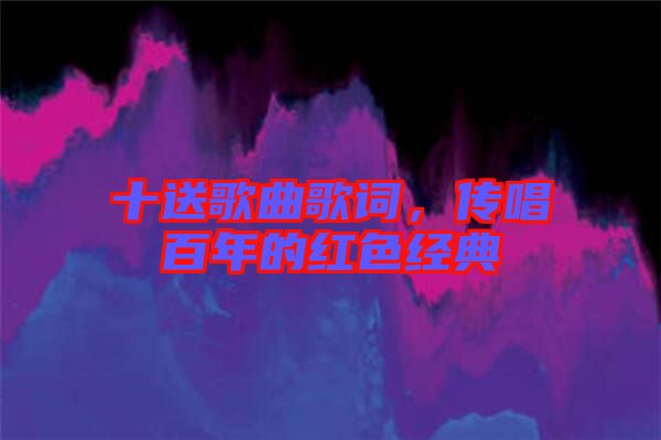 十送歌曲歌詞，傳唱百年的紅色經(jīng)典