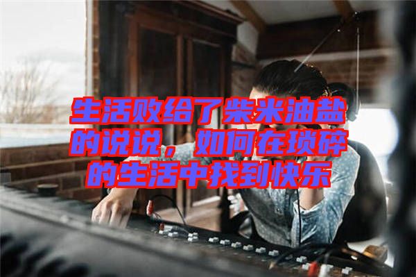 生活敗給了柴米油鹽的說說，如何在瑣碎的生活中找到快樂