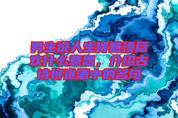 男生說人生得意須盡歡什么意思，介紹古詩將進酒中的名句