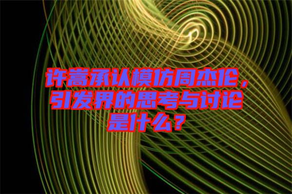 許嵩承認(rèn)模仿周杰倫，引發(fā)界的思考與討論是什么？