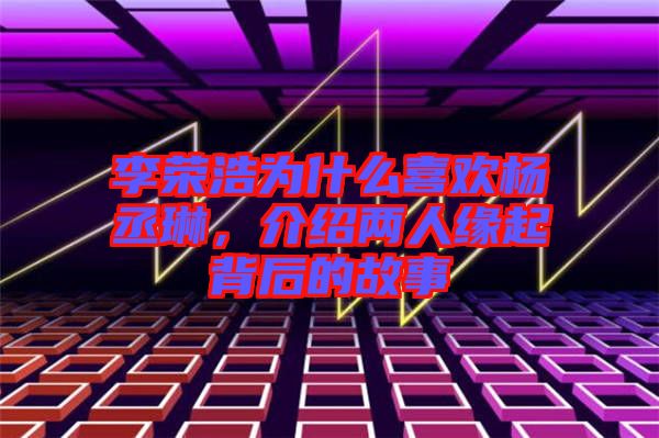 李榮浩為什么喜歡楊丞琳，介紹兩人緣起背后的故事