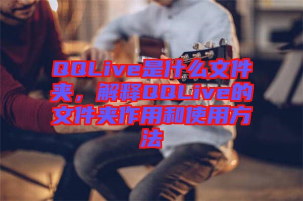 QQLive是什么文件夾，解釋QQLive的文件夾作用和使用方法