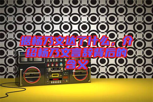 據(jù)楊乃文達了什么，介紹楊乃文言辭背后的含義