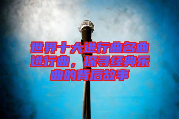 世界十大進行曲名曲進行曲，探尋經(jīng)典樂曲的背后故事
