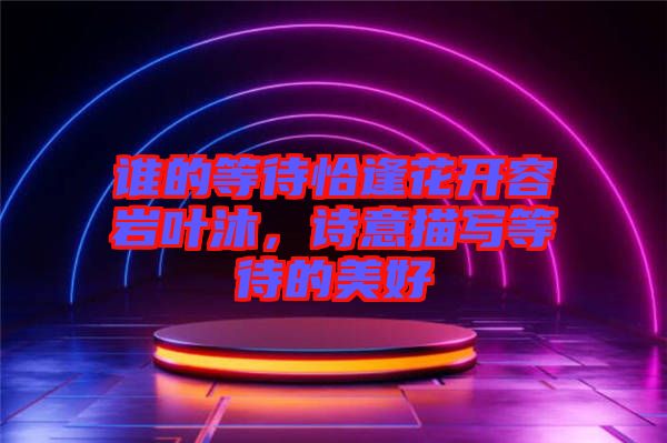 誰(shuí)的等待恰逢花開(kāi)容巖葉沐，詩(shī)意描寫(xiě)等待的美好