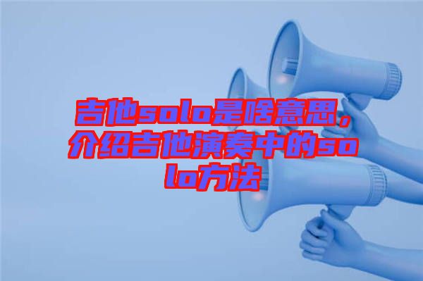 吉他solo是啥意思，介紹吉他演奏中的solo方法