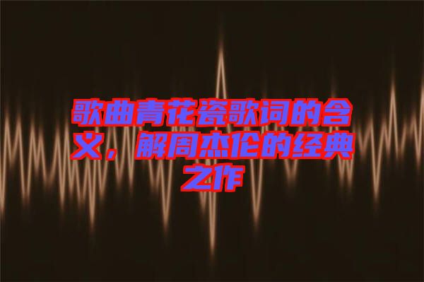 歌曲青花瓷歌詞的含義，解周杰倫的經(jīng)典之作