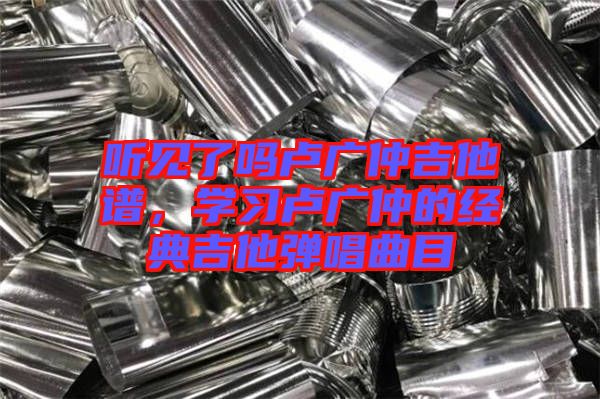 聽見了嗎盧廣仲吉他譜，學(xué)習(xí)盧廣仲的經(jīng)典吉他彈唱曲目