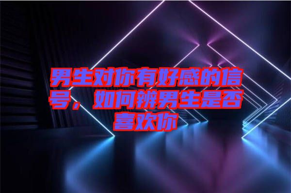 男生對(duì)你有好感的信號(hào)，如何辨男生是否喜歡你