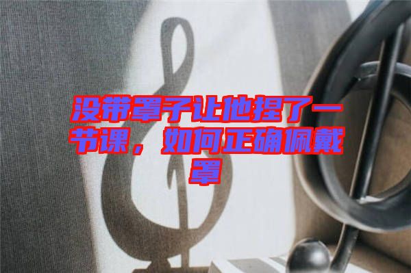 沒帶罩子讓他捏了一節(jié)課，如何正確佩戴罩