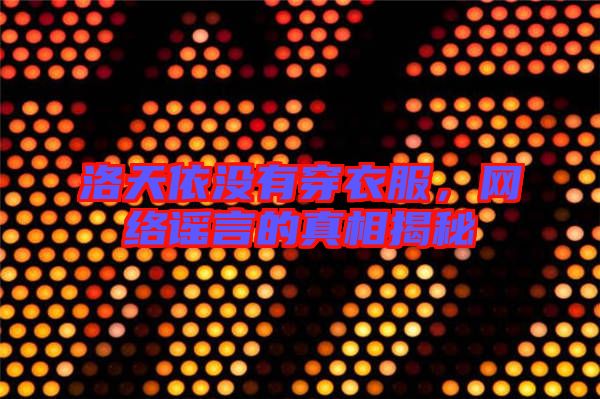 洛天依沒有穿衣服，網(wǎng)絡(luò)謠言的真相揭秘