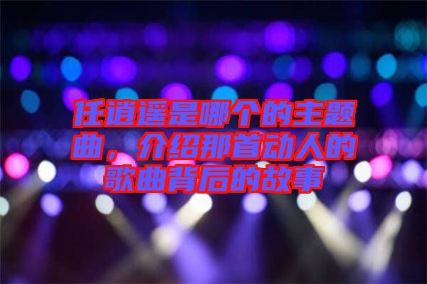 任逍遙是哪個(gè)的主題曲，介紹那首動(dòng)人的歌曲背后的故事