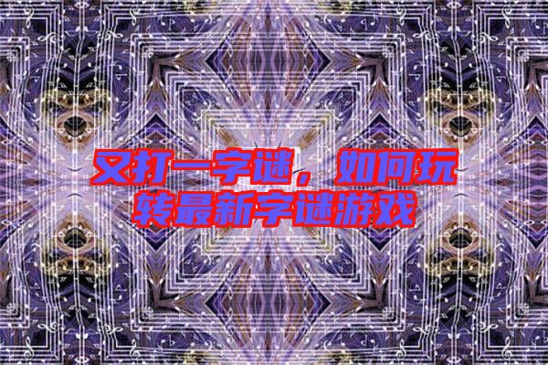 又打一字謎，如何玩轉(zhuǎn)最新字謎游戲